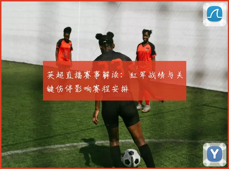 英超直播赛事解读：红军战绩与关键伤停影响赛程安排