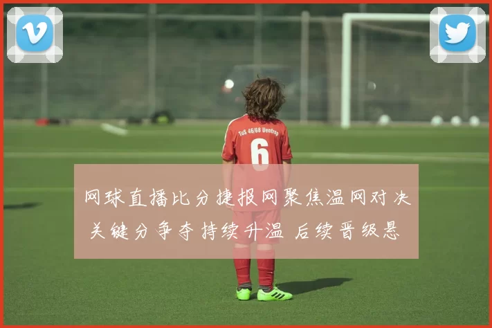 网球直播比分捷报网聚焦温网对决 关键分争夺持续升温 后续晋级悬念待解