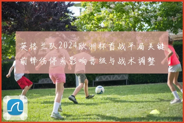 英格兰队2024欧洲杯首战平局关键前锋伤停或影响晋级与战术调整