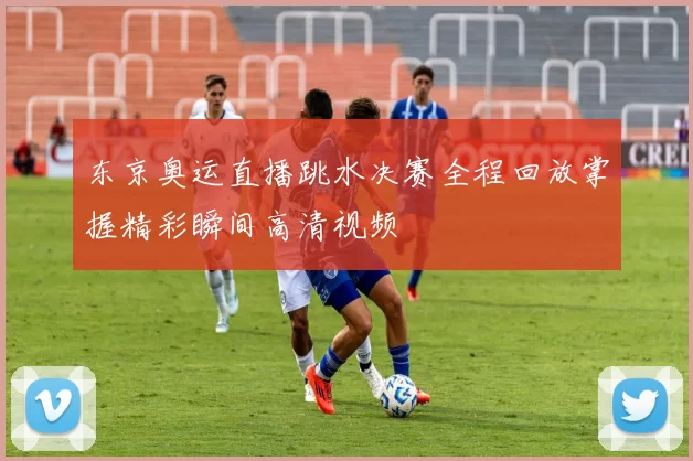 东京奥运直播跳水决赛全程回放掌握精彩瞬间高清视频