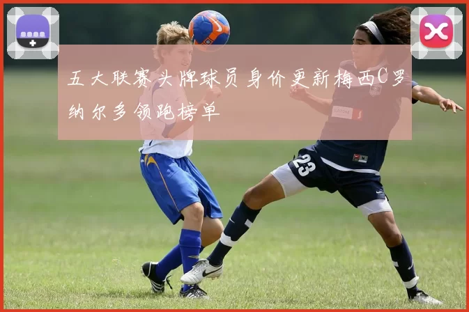 五大联赛头牌球员身价更新梅西C罗纳尔多领跑榜单