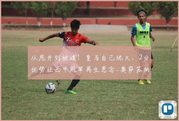 从甩开到被追!皇马自己玩火,2分优势让西甲冠军再生悬念_奥萨苏纳_比赛_欧冠
