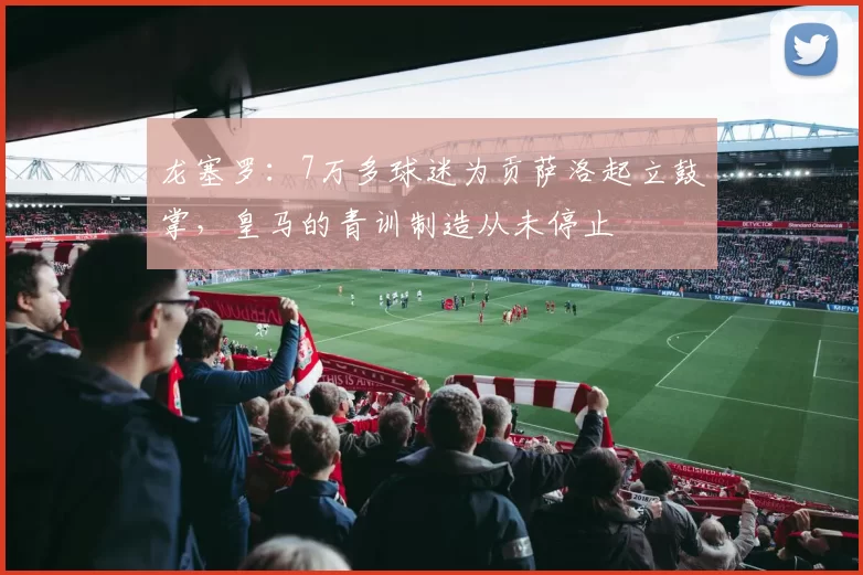 龙塞罗：7万多球迷为贡萨洛起立鼓掌，皇马的青训制造从未停止