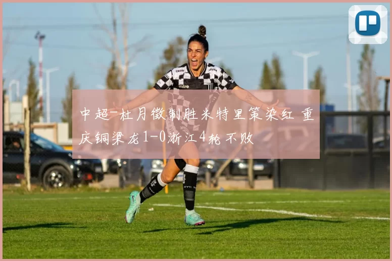 中超-杜月徵制胜米特里策染红 重庆铜梁龙1-0浙江4轮不败