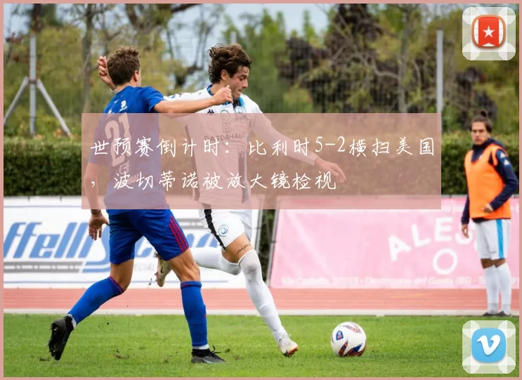 世预赛倒计时：比利时5-2横扫美国，波切蒂诺被放大镜检视