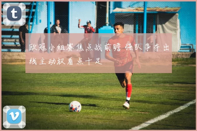 欧冠小组赛焦点战前瞻 强队争夺出线主动权看点十足