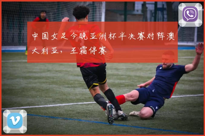 中国女足今晚亚洲杯半决赛对阵澳大利亚,王霜停赛