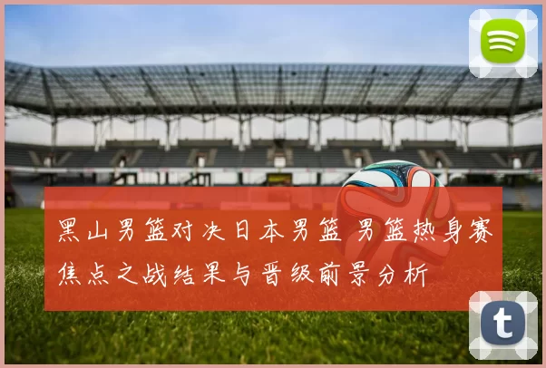 黑山男篮对决日本男篮 男篮热身赛焦点之战结果与晋级前景分析
