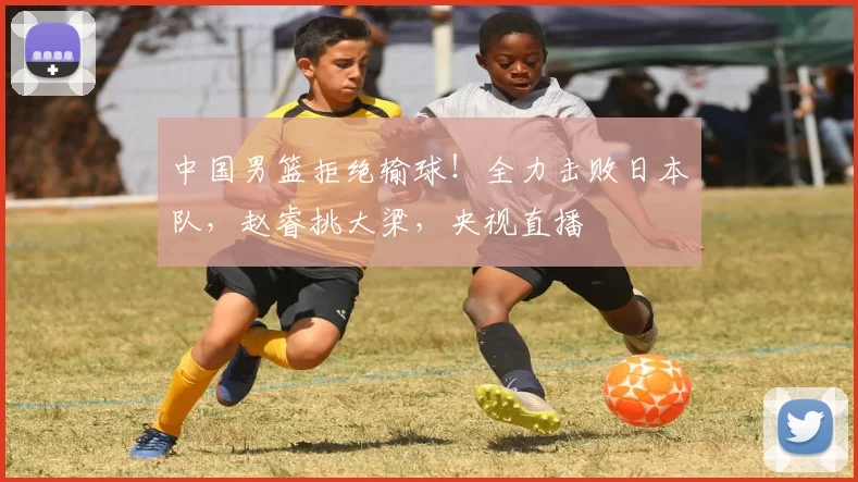 中国男篮拒绝输球！全力击败日本队，赵睿挑大梁，央视直播