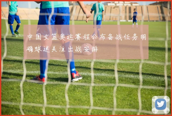 中国女篮奥运赛程公布备战任务明确球迷关注出战安排