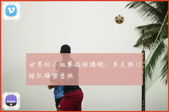 世界杯小组赛战绩揭晓，多支热门球队强势晋级