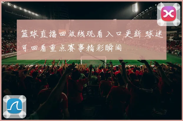 篮球直播回放线观看入口更新 球迷可回看重点赛事精彩瞬间