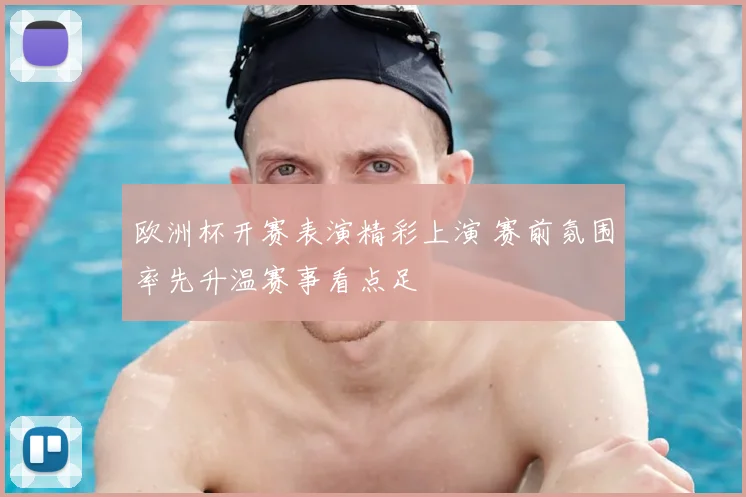 欧洲杯开赛表演精彩上演 赛前氛围率先升温赛事看点足