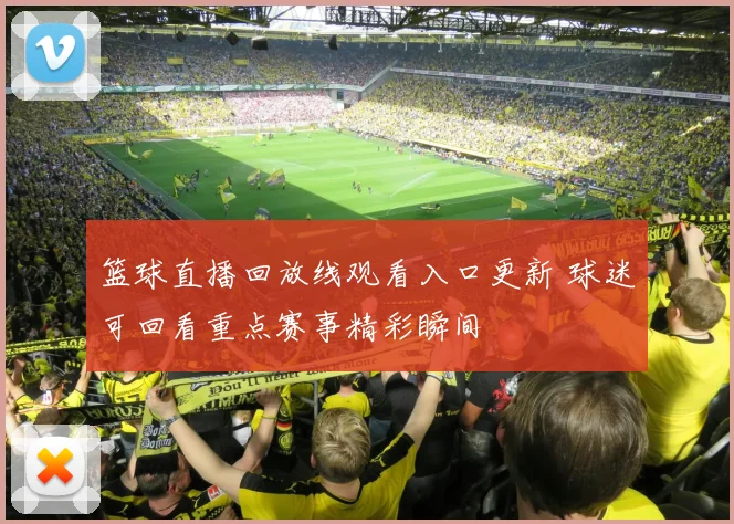 篮球直播回放线观看入口更新 球迷可回看重点赛事精彩瞬间