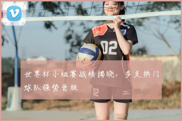 世界杯小组赛战绩揭晓，多支热门球队强势晋级