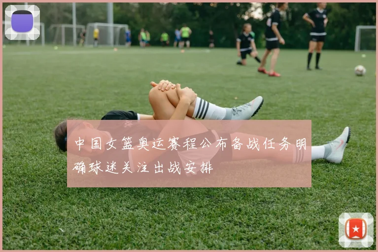 中国女篮奥运赛程公布备战任务明确球迷关注出战安排