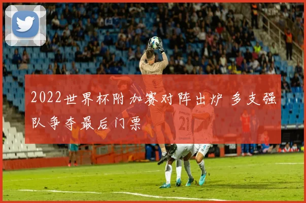 2022世界杯附加赛对阵出炉 多支强队争夺最后门票