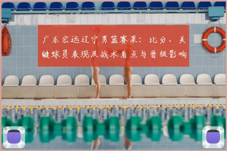 广东宏远辽宁男篮赛果：比分、关键球员表现及战术看点与晋级影响